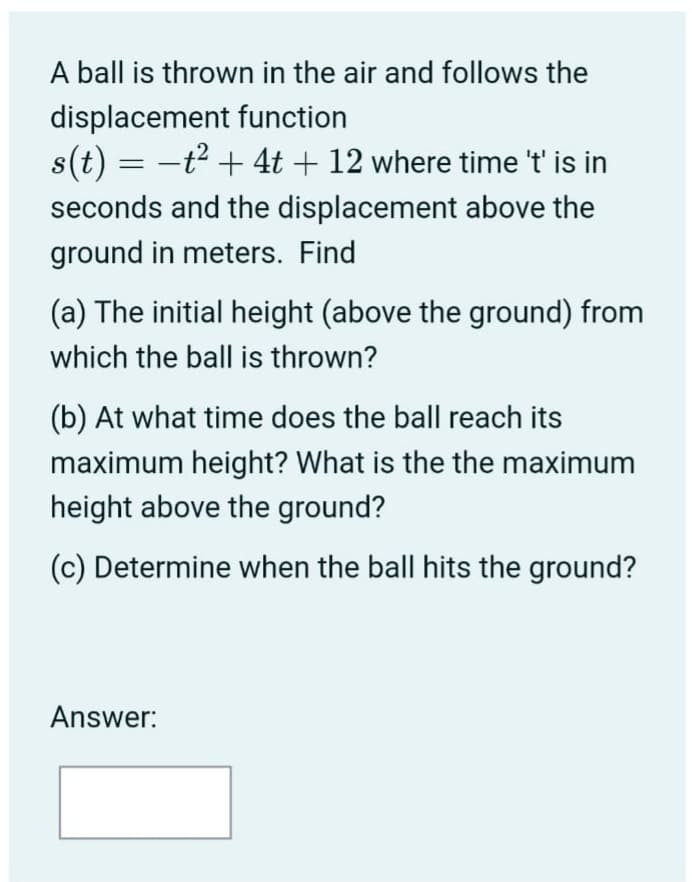A ball is thrown in the air and follows the
displacement function
s(t) = -t2 + 4t + 12 where time 't' is in
seconds and the displacement above the
ground in meters. Find
(a) The initial height (above the ground) from
which the ball is thrown?
(b) At what time does the ball reach its
maximum height? What is the the maximum
height above the ground?
(c) Determine when the ball hits the ground?
Answer:
