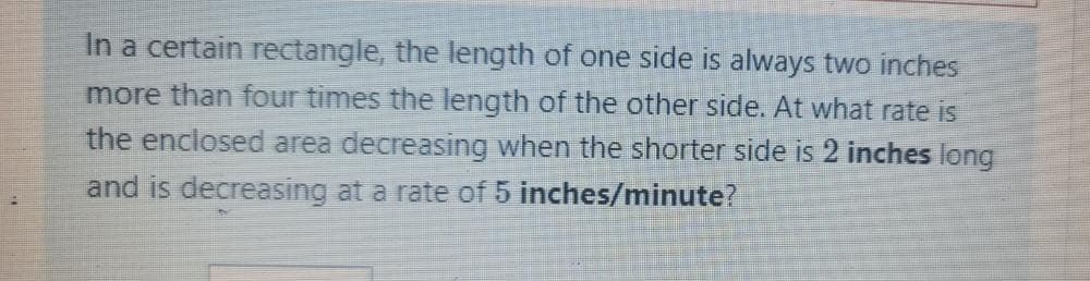 In a certain rectangle, the length of one side is always two inches
more than four times the length of the other side. At what rate is
the enclosed area decreasing when the shorter side is 2 inches long
and is decreasing at a rate of 5 inches/minute?
