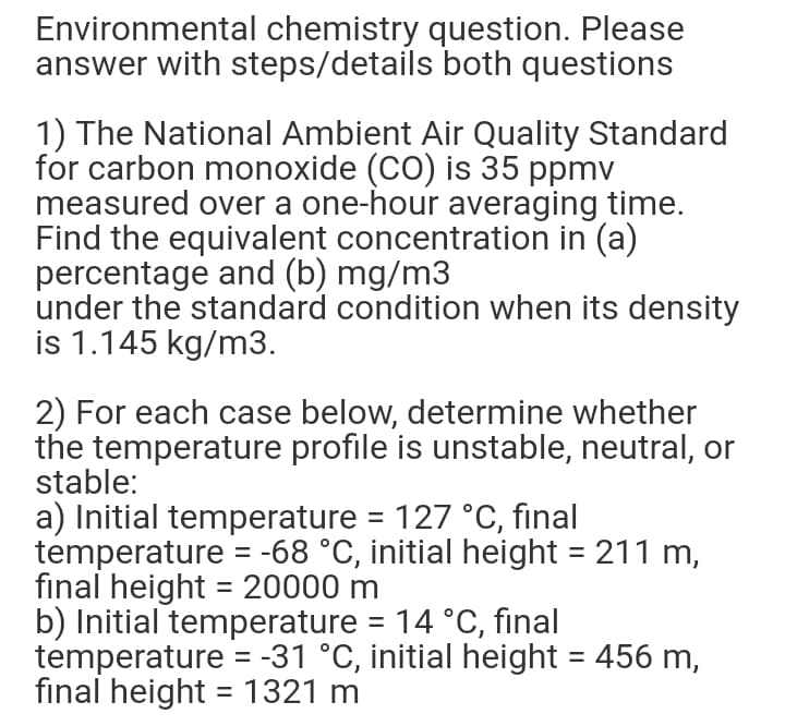 Environmental chemistry question. Please
answer with steps/details both questions
1) The National Ambient Air Quality Standard
for carbon monoxide (CO) is 35 ppmv
measured over a one-hour averaging time.
Find the equivalent concentration in (a)
percentage and (b) mg/m3
under the standard condition when its density
is 1.145 kg/m3.
2) For each case below, determine whether
the temperature profile is unstable, neutral, or
stable:
a) Initial temperature = 127 °C, final
temperature = -68 °C, initial height = 211 m,
final height = 20000 m
b) Initial temperature = 14 °C, final
temperature = -31 °C, initial height = 456 m,
final height = 1321 m
%3D
