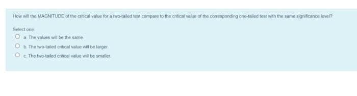 How wil the MAGNITUDE of the critical value for a two-taled test compare to the critical value of the corresponding ane-tailed test with the same signvficance leveln
Select one
O a The values will be the same
O b The two-tailed critical value will be larger.
O The two taled crtical value will be smaller.
