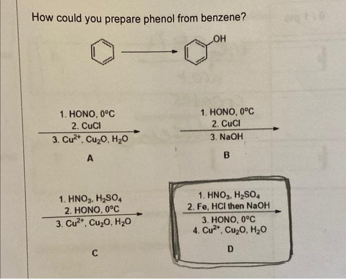 How could you prepare phenol from benzene?
HO
1. HONO, 0°C
2. CuCl
1. HONO, 0°C
2. CuCI
3. NaOH
3. Cu, Cu20, H20
A
1. HNO3, H2SO4
2. HONO, 0°C
1. HNO3, H2SO4
2. Fe, HCI then NaOH
3. HONO, 0°C
4. Cu2*, Cu20, H20
3. Cu2*, Cu20, H20
D.
C
