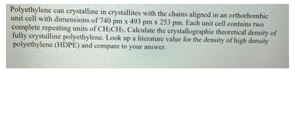 Polyethylene can crystalline in crystallites with the chains aligned in an orthorhombic
unit cell with dimensions of 740 pm x 493 pm x 253 pm. Each unit cell contains two
complete repeating units of CH2CH2. Calculate the crystallographic theoretical density of
fully crystalline polyethylene. Look up a literature value for the density of high density
polyethylene (HDPE) and compare to your answer.
