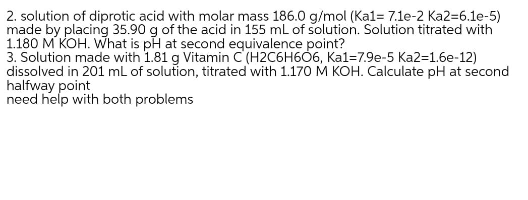 2. solution of diprotic acid with molar mass 186.0 g/mol (Ka1= 7.1e-2 Ka2=6.1e-5)
made by placing 35.90 g of the acid in 155 mL of solution. Solution titrated with
1.180 M KOH. What is pH at second equivalence point?
3. Solution made with 1.81 g Vitamin C'(H2C6H6Ò6, Ka1=7.9e-5 Ka2=1.6e-12)
dissolved in 201 mL of solution, titrated with 1.170 M KOH. Calculate pH at second
halfway point
need help with both problems
