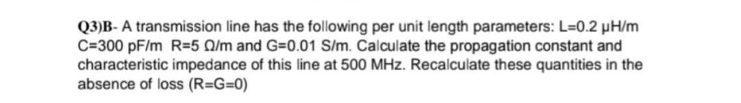 Q3)B-A transmission line has the following per unit length parameters: L=0.2 μH/m
C=300 pF/m R=5 /m and G=0.01 S/m. Calculate the propagation constant and
characteristic impedance of this line at 500 MHz. Recalculate these quantities in the
absence of loss (R=G=0)