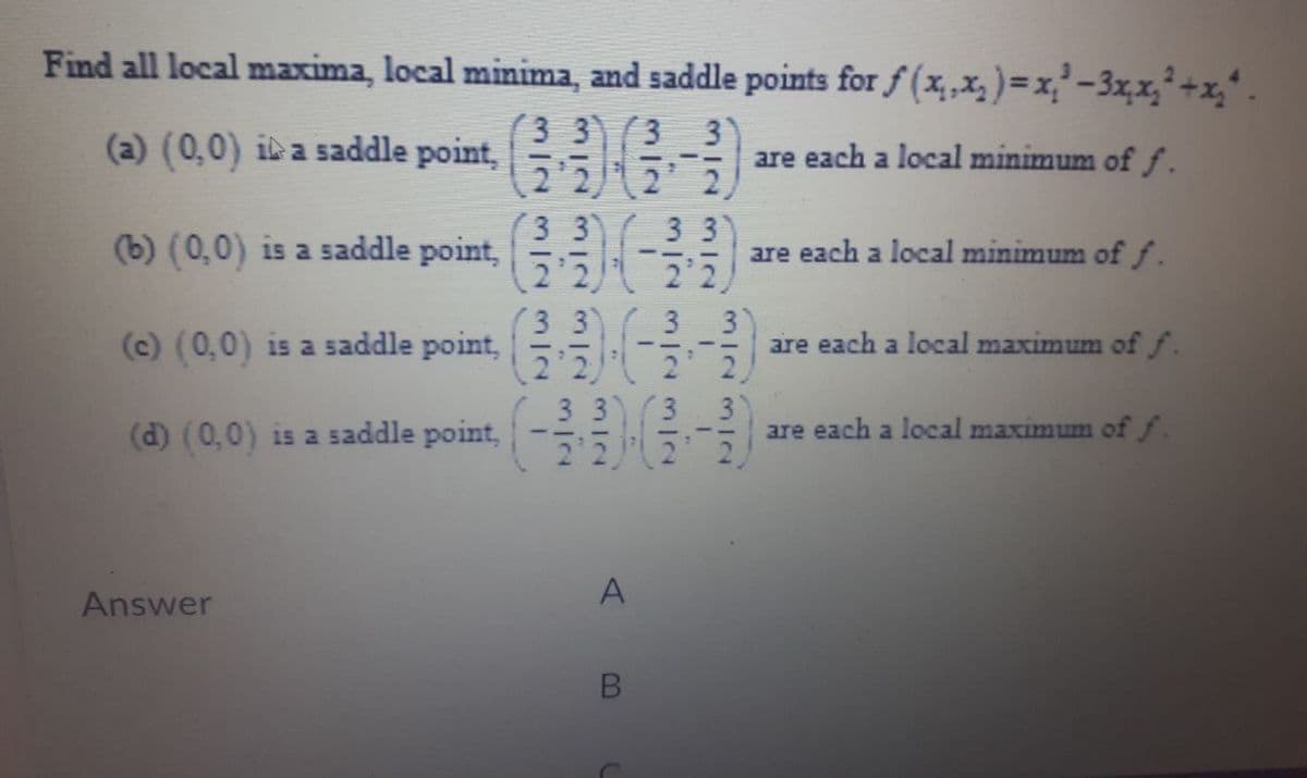 Find all local maxima, local minima, and saddle points for f(x₁, x₂ ) = x₁²-3x₂x₂²+x₂².
3 3 3 3
(a) (0,0) ia saddle point,
--
are each a local minimum of f.
2'2
2 2
3 3
3 3
(b) (0,0) is a saddle point,
are each a local minimum of f.
2'2
2'2
(3 3 3 3
(c) (0,0) is a saddle point,
are each a local maximum of f.
2 2
2 2
33 3
(d) (0,0) is a saddle point,
are each a local maximum of f.
2 2
2 2
Answer
A
B
-1