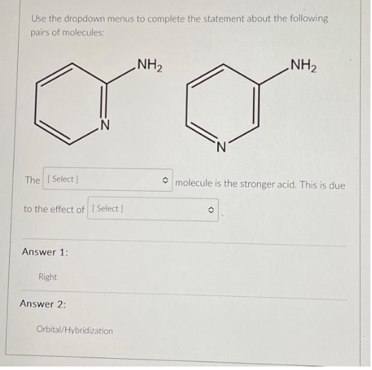 Use the dropdown menus to complete the statement about the following
pairs of molecules:
The [Select]
to the effect of [Select]
Answer 1:
Right
Answer 2:
Orbital/Hybridization
NH₂
NH₂
molecule is the stronger acid. This is due
O