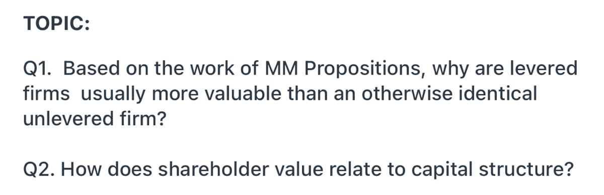 ТOPIC:
Q1. Based on the work of MM Propositions, why are levered
firms usually more valuable than an otherwise identical
unlevered firm?
Q2. How does shareholder value relate to capital structure?
