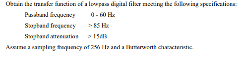 Obtain the transfer function of a lowpass digital filter meeting the following specifications:
0 - 60 Hz
> 85 Hz
Passband frequency
Stopband frequency
Stopband attenuation
> 15DB
Assume a sampling frequency of 256 Hz and a Butterworth characteristic.
