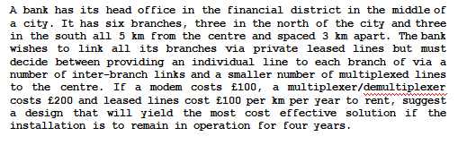 A bank has its head office in the financial district in the middle of
a city. It has six branches, three in the north of the city and three
in the south all 5 km from the centre and spaced 3 km apart. The bank
wishes to link all its branches via private leased lines but must
decide between providing an individual line to each branch of via a
number of inter-branch links and a smaller number of multiplexed lines
to the centre. If a modem costs £100, a multiplexer/demultiplexer
costs £200 and leased lines cost £100 per km per year to rent, suggest
a design that will yield the most cost effective solution if the
installation is to remain in operation for four years.
www
