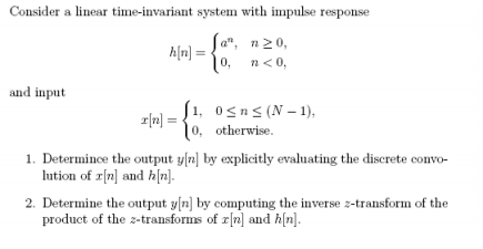 Consider a linear time-invariant system with impulse response
Sa", n20,
h[n] =
10, n<0,
and input
S1, 0<n< (N – 1),
r|n} =
10, otherwise.
1. Determince the output y[n] by explicitly evaluating the discrete convo-
lution of r[n] and h|n].
2. Determine the output y[n] by computing the inverse z-transform of the
product of the z-transforms of r[n] and h[n].

