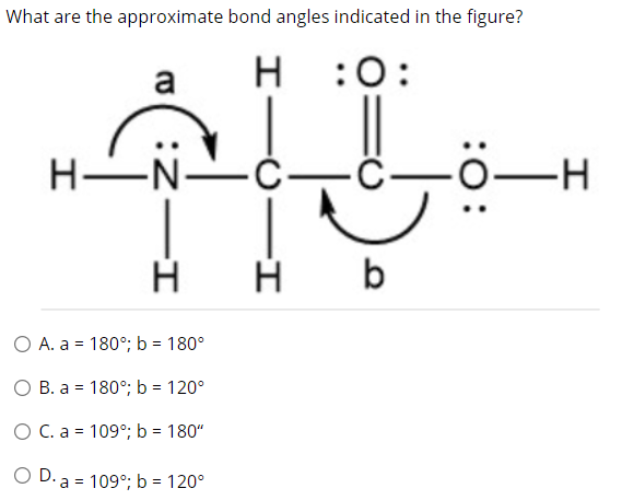 What are the approximate bond angles indicated in the figure?
a
H
H :0:
H-N-
-Ć-
C-
-H
b
O A. a = 180°; b = 180°
О В. а %3D 180°;B b %3D 120°
O C. a = 109°; b = 180"
O D. a = 109°; b = 120°
:0:
