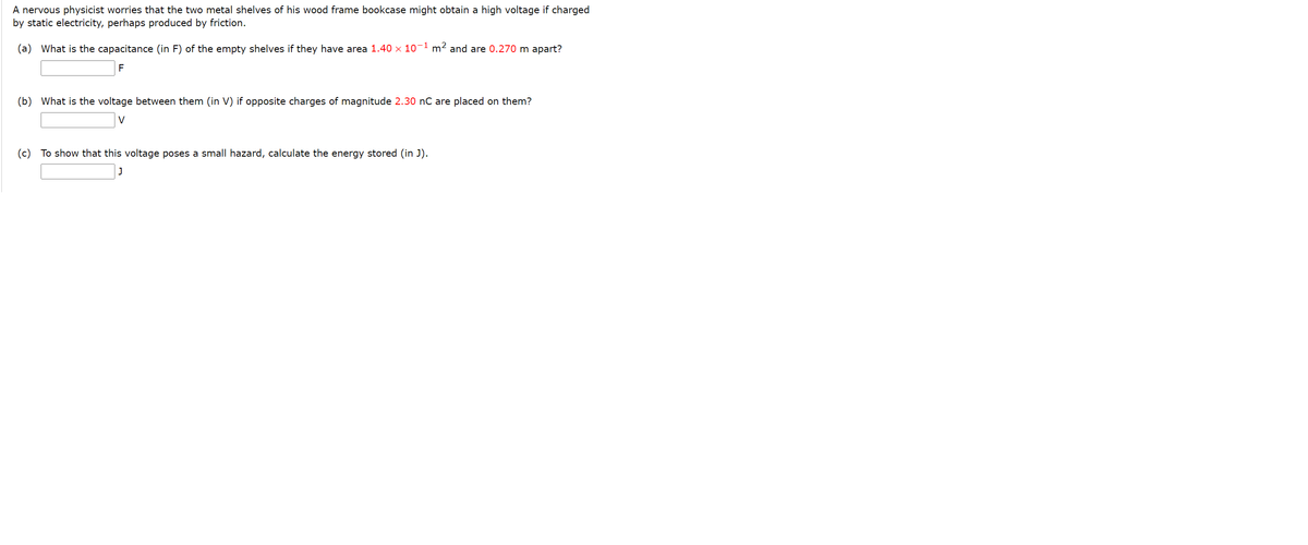 A nervous physicist worries that the two metal shelves of his wood frame bookcase might obtain a high voltage if charged
by static electricity, perhaps produced by friction.
(a) What is the capacitance (in F) of the empty shelves if they have area 1.40 x 10' m2 and are 0.270 m apart?
F
(b) What is the voltage between them (in V) if opposite charges of magnitude 2.30 nC are placed on them?
(c) To show that this voltage poses a small hazard, calculate the energy stored (in J).
