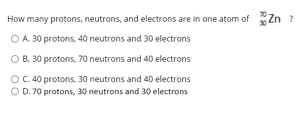How many protons, neutrons, and electrons are in one atom of
Zn ?
O A. 30 protons, 40 neutrons and 30 electrons
O B. 30 protons, 70 neutrons and 40 electrons
O C. 40 protons, 30 neutrons and 40 electrons
O D. 70 protons, 30 neutrons and 30 electrons

