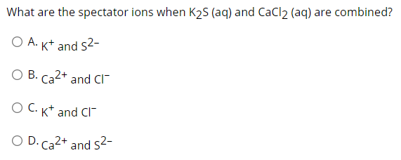 What are the spectator ions when K2S (aq) and CaCl2 (aq) are combined?
O A. K+ and s2-
O B. Ca2+ and CI
O C. K* and CI"
O D. Ca2+ and s2-
