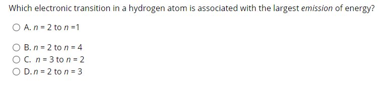 Which electronic transition in a hydrogen atom is associated with the largest emission of energy?
O A. n = 2 to n =1
B. n = 2 to n = 4
O C. n = 3 ton = 2
O D.n = 2 to n = 3

