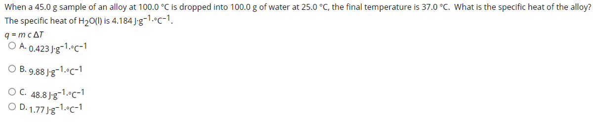 When a 45.0 g sample of an alloy at 100.0 °C is dropped into 100.0 g of water at 25.0 °C, the final temperature is 37.0 °C. What is the specific heat of the alloy?
The specific heat of H20(1) is 4.184 J'g-1.°c-1.
q = mc AT
O A. 0.423 J-g-1.°c-1
O B. 9.88 J-g-1.°C-1
O C. 48.8 J'g-1.°C-1
O D. 1.77 Jg-1.°c-1
