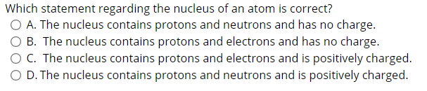 Which statement regarding the nucleus of an atom is correct?
O A. The nucleus contains protons and neutrons and has no charge.
O B. The nucleus contains protons and electrons and has no charge.
O C. The nucleus contains protons and electrons and is positively charged.
O D. The nucleus contains protons and neutrons and is positively charged.
