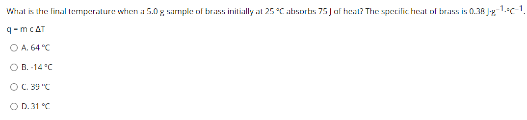 What is the final temperature when a 5.0 g sample of brass initially at 25 °C absorbs 75 J of heat? The specific heat of brass is 0.38 J'g-1.°c-1.
q = mcAT
ОА. 64 °C
ОВ.-14 °С
ОС. 39°C
O D. 31 °C
