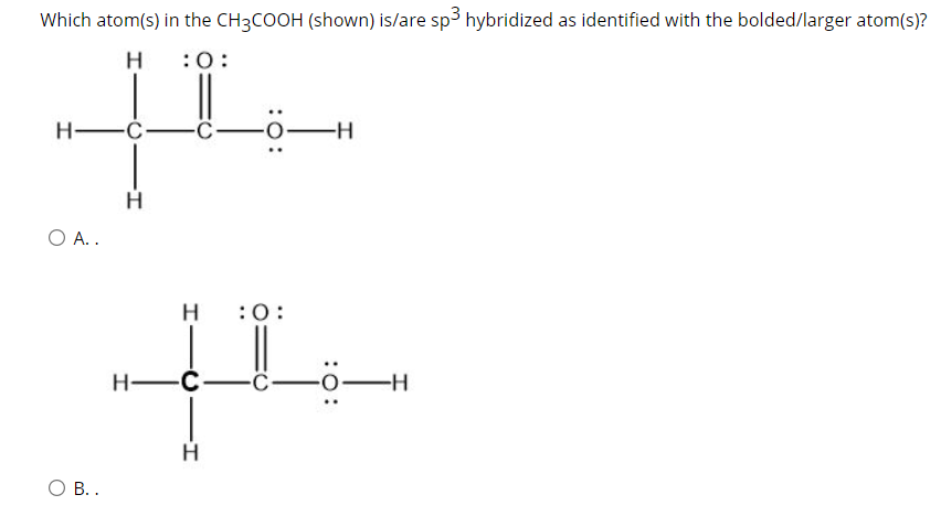 Which atom(s) in the CH3COOH (shown) is/are sp3 hybridized as identified with the bolded/larger atom(s)?
H
:0:
H -C-Ö -o
-H
O A..
H
:0:
H-Ć-C-
-о—н
О В..
I-
