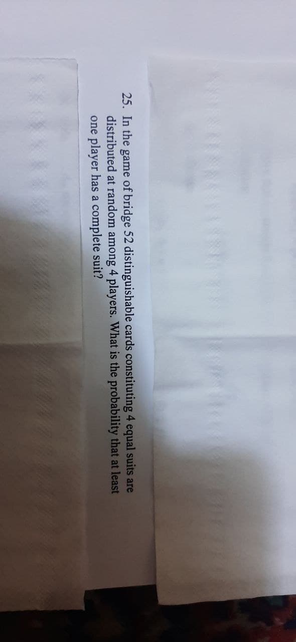 25. In the game of bridge 52 distinguishable cards constituting 4 equal suits are
distributed at random among 4 players. What is the probability that at least
one player has a complete suit?
