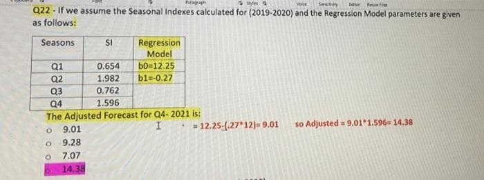 Parga
syle a
Sertity
Voce
Idor Reue fies
Q22 - If we assume the Seasonal Indexes calculated for (2019-2020) and the Regression Model parameters are given
as follows:
Seasons
SI
Regression
Model
b0=12.25
bl=-0.27
Q1
Q2
0.654
1.982
Q3
0.762
Q4
1.596
The Adjusted Forecast for Q4- 2021 is:
= 12.25-(.27*12)- 9.01
so Adjusted = 9.01*1.596= 14.38
9.01
9.28
O.
7.07
14.38
