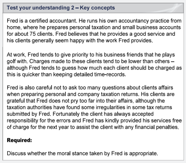 Test your understanding 2- Key concepts
Fred is a certified accountant. He runs his own accountancy practice from
home, where he prepares personal taxation and small business accounts
for about 75 clients. Fred believes that he provides a good service and
his clients generally seem happy with the work Fred provides.
At work, Fred tends to give priority to his business friends that he plays
golf with. Charges made to these clients tend to be lower than others -
although Fred tends to guess how much each client should be charged as
this is quicker than keeping detailed time-records.
Fred is also careful not to ask too many questions about clients affairs
when preparing personal and company taxation returns. His clients are
grateful that Fred does not pry too far into their affairs, although the
taxation authorities have found some irregularities in some tax returns
submitted by Fred. Fortunately the client has always accepted
responsibility for the errors and Fred has kindly provided his services free
of charge for the next year to assist the client with any financial penalties.
Required:
Discuss whether the moral stance taken by Fred is appropriate.
