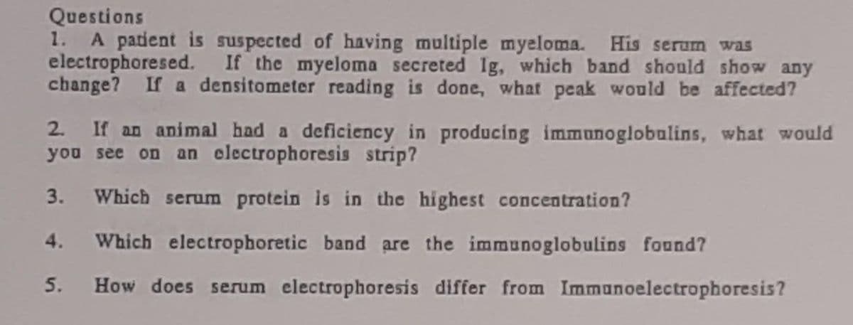 Questions
1. A patient is suspected of having multiple myeloma. His serum was
electrophoresed. If the myeloma secreted Ig, which band should show any
change? If a densitometer reading is done, what peak would be affected?
2. If an animal had a deficiency in producing immunoglobulins, what would
you see on an clectrophoresis strip?
3. Which serum protein is in the highest concentration?
4. Which electrophoretic band are the immunoglobulins found?
5.
How does serum electrophoresis differ from Immunoelectrophoresis?
