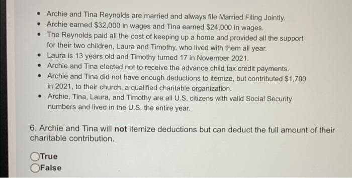 Archie and Tina Reynolds are married and always file Married Filing Jointly.
• Archie earned $32,000 in wages and Tina earned $24,000 in wages.
• The Reynolds paid all the cost of keeping up a home and provided all the support
for their two children, Laura and Timothy, who lived with them all year.
• Laura is 13 years old and Timothy turned 17 in November 2021.
• Archie and Tina elected not to receive the advance child tax credit payments.
• Archie and Tina did not have enough deductions to itemize, but contributed $1,700
in 2021, to their church, a qualified charitable organization.
• Archie, Tina, Laura, and Timothy are all U.S. citizens with valid Social Security
numbers and lived in the U.S. the entire year.
6. Archie and Tina will not itemize deductions but can deduct the full amount of their
charitable contribution.
OTrue
OFalse
