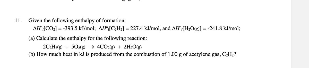 11.
Given the following enthalpy of formation:
AHº[CO2] = -393.5 kJ/mol; AH:{C;H2] = 227.4 kJ/mol, and AH°{H2O(g)] = -241.8 kJ/mol;
(a) Calculate the enthalpy for the following reaction:
2C2H2(g) + 502(g) → 4CO2(g) + 2H2O(g)
(b) How much heat in kJ is produced from the combustion of 1.00 g of acetylene gas, C2H2?
