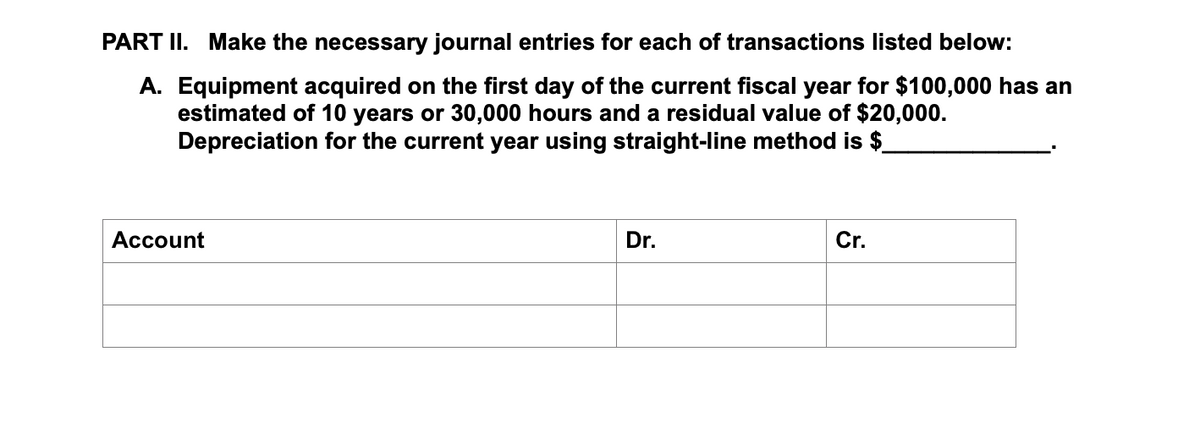 PART II. Make the necessary journal entries for each of transactions listed below:
A. Equipment acquired on the first day of the current fiscal year for $100,000 has an
estimated of 10 years or 30,000 hours and a residual value of $20,000.
Depreciation for the current year using straight-line method is $.
Account
Dr.
Cr.
