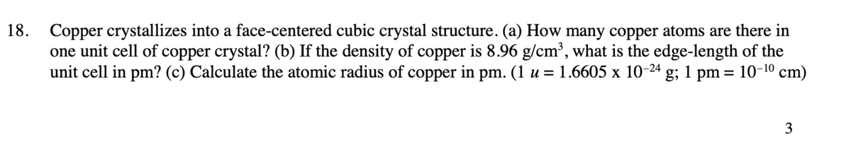 18. Copper crystallizes into a face-centered cubic crystal structure. (a) How many copper atoms are there in
one unit cell of copper crystal? (b) If the density of copper is 8.96 g/cm³, what is the edge-length of the
unit cell in pm? (c) Calculate the atomic radius of copper in pm. (1 u = 1.6605 x 10-24 g; 1 pm = 10-10 cm)
%3D
3
