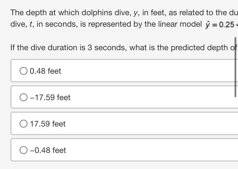 The depth at which dolphins dive, y, in feet, as related to the du
dive, t, in seconds, is represented by the linear model y = 0.25-
If the dive duration is 3 seconds, what is the predicted depth of
O 0.48 feet
O-17.59 feet
O 17.59 feet
O-0.48 feet