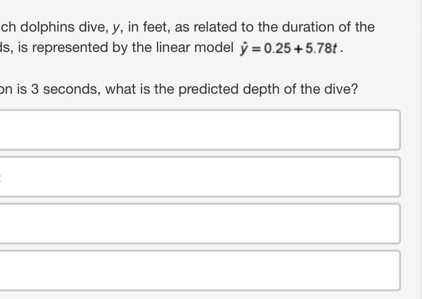 ch dolphins dive, y, in feet, as related to the duration of the
s, is represented by the linear model y = 0.25 +5.78t.
on is 3 seconds, what is the predicted depth of the dive?
