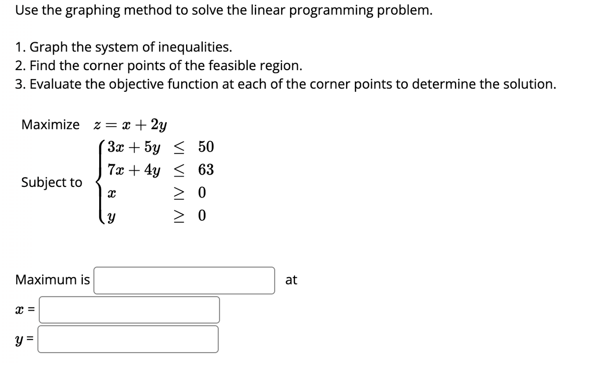 Use the graphing method to solve the linear programming problem.
1. Graph the system of inequalities.
2. Find the corner points of the feasible region.
3. Evaluate the objective function at each of the corner points to determine the solution.
Maximize z = x + 2y
Subject to
Maximum is
X =
y =
3x + 5y < 50
7x + 4y ≤ 63
> 0
> 0
X
Y
at
