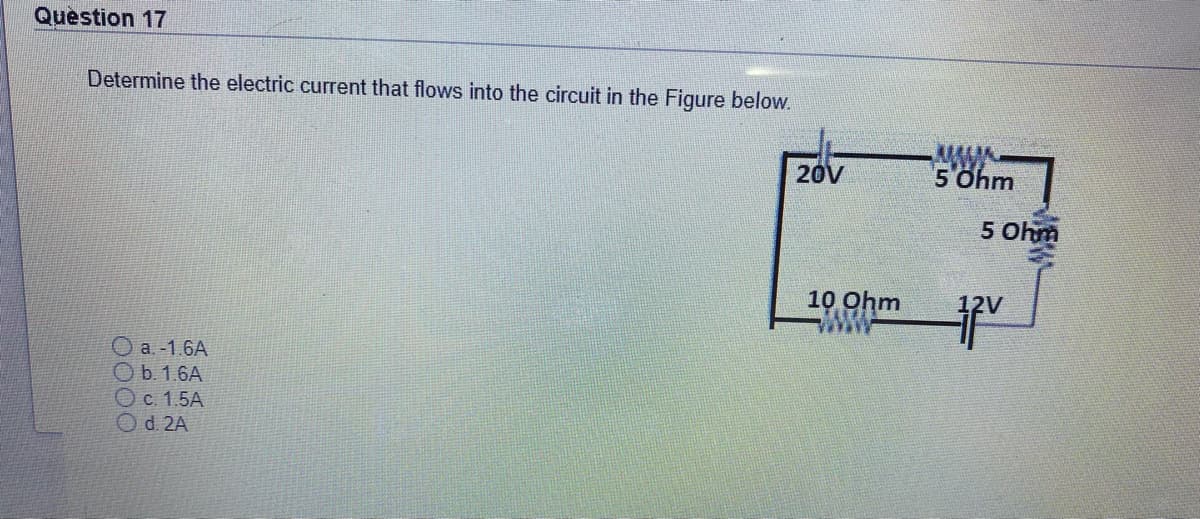 Question 17
Determine the electric current that flows into the circuit in the Figure below.
-MW-
5 Ohm
20V
5 Ohm
10 Ohm
www
O a.-1.6A
Ob. 1.6A
Oc. 1.5A
Od. 2A

