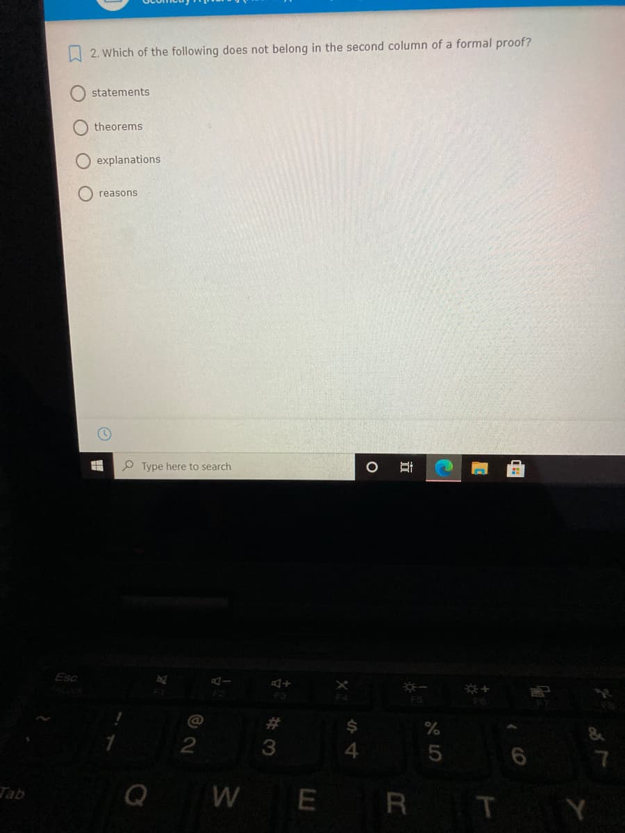 A 2. Which of the following does not belong in the second column of a formal proof?
statements
theorems
explanations
reasons
Type here to search
Esc
F3
F5
3
Q
W E
R T Y
Tab
立
