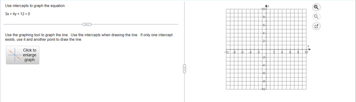 Use intercepts to graph the equation.
3x + 4y + 12 0
Use the graphing tool to graph the line. Use the intercepts when drawing the line. If only one intercept
exists, use it and another point to draw the line.
Click to
enlarge
graph
……
lo
-8
-6
Ay
10+
8-
2-
-2
8
A
10