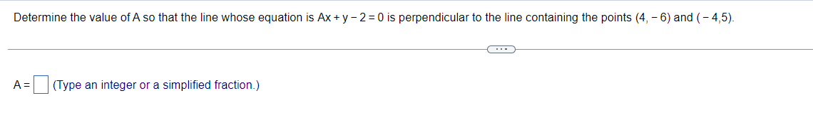 Determine the value of A so that the line whose equation is Ax + y -2=0 is perpendicular to the line containing the points (4, -6) and (-4,5).
A =
(Type an integer or a simplified fraction.)
C