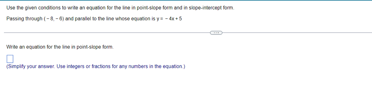 Use the given conditions to write an equation for the line in point-slope form and in slope-intercept form.
Passing through (-8,-6) and parallel to the line whose equation is y = - 4x + 5
Write an equation for the line in point-slope form.
(Simplify your answer. Use integers or fractions for any numbers in the equation.)
(・・・ )