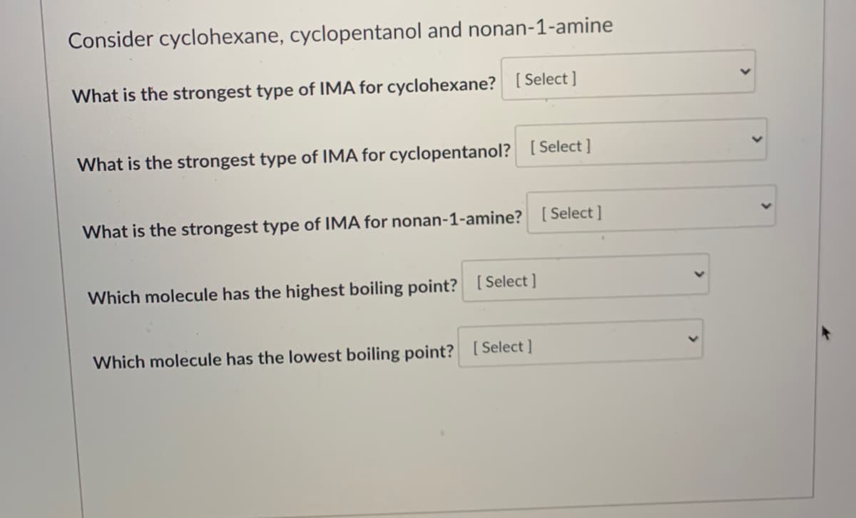 Consider cyclohexane, cyclopentanol and nonan-1-amine
What is the strongest type of IMA for cyclohexane? [ Select ]
What is the strongest type of IMA for cyclopentanol? [ Select ]
What is the strongest type of IMA for nonan-1-amine? [ Select ]
Which molecule has the highest boiling point? [Select ]
Which molecule has the lowest boiling point? [Select]
