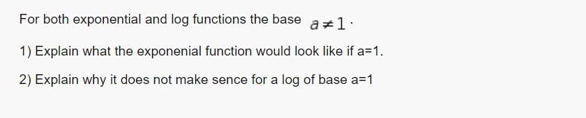 For both exponential and log functions the base
a 1.
1) Explain what the exponenial function would look like if a=1.
2) Explain why it does not make sence for a log of base a=1
