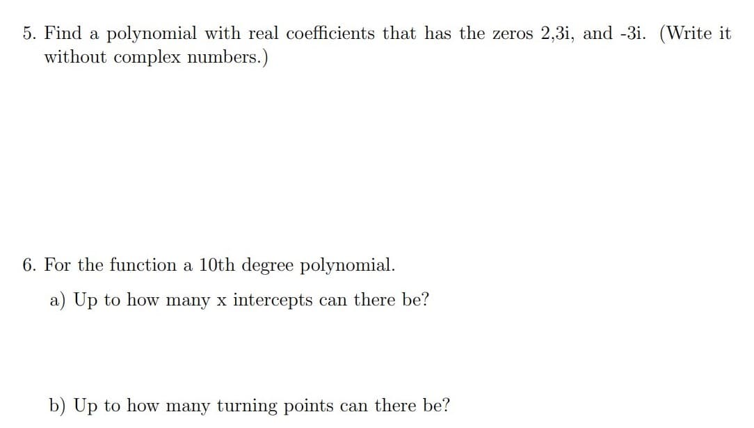 5. Find a polynomial with real coefficients that has the zeros 2,3i, and -3i. (Write it
without complex numbers.)
6. For the function a 10th degree polynomial.
a) Up to how many x intercepts can there be?
b) Up to how many turning points can there be?
