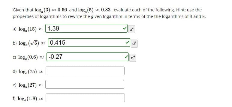Given that log, (3) z 0.56 and log, (5) z 0.83, evaluate each of the following. Hint: use the
properties of logarithms to rewrite the given logarithm in terms of the the logarithms of 3 and 5.
a) loga(15) z 1.39
of
b) log, (V5) -0.415
c) log, (0.6) z -0.27
d) log, (75) -
e) loga (27) =
f) loga (1.8) =
