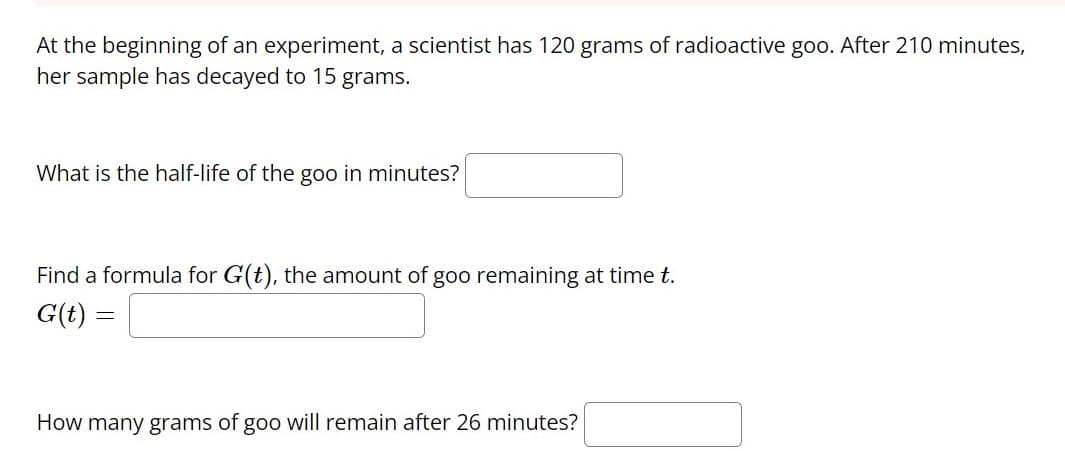 At the beginning of an experiment, a scientist has 120 grams of radioactive goo. After 210 minutes,
her sample has decayed to 15 grams.
What is the half-life of the goo in minutes?
Find a formula for G(t), the amount of goo remaining at time t.
G(t) =
How many grams of goo will remain after 26 minutes?
