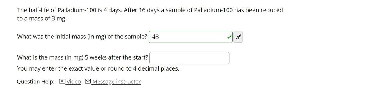The half-life of Palladium-100 is 4 days. After 16 days a sample of Palladium-100 has been reduced
to a mass of 3 mg.
What was the initial mass (in mg) of the sample? 48
What is the mass (in mg) 5 weeks after the start?
You may enter the exact value or round to 4 decimal places.
Question Help: DVideo MMessage instructor
