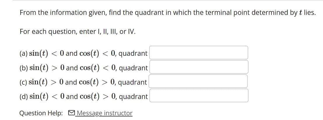 From the information given, find the quadrant in which the terminal point determined byt lies.
For each question, enter I, II, III, or IV.
(a) sin(t) < 0 and cos(t) < 0, quadrant
(b) sin(t) > 0 and cos(t) < 0, quadrant
(C) sin(t) > 0 and cos(t) > 0, quadrant
(d) sin(t) < 0 and cos(t) > 0, quadrant
Question Help: Message instructor
