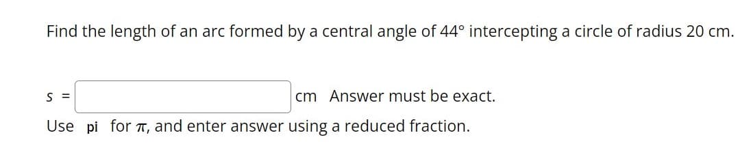 Find the length of an arc formed by a central angle of 44° intercepting a circle of radius 20 cm.
S =
cm Answer must be exact.
Use pi for T, and enter answer using a reduced fraction.
