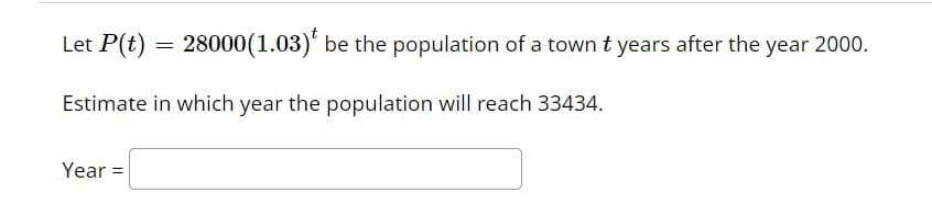 Let P(t) = 28000(1.03)' be the population of a town t years after the year 2000.
Estimate in which year the population will reach 33434.
Year =
