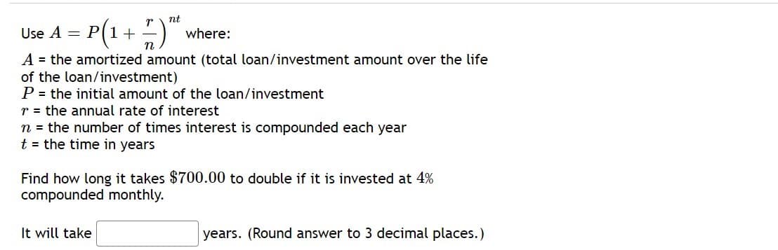 nt
Use A = P(1+–
where:
A = the amortized amount (total loan/investment amount over the life
of the loan/investment)
P = the initial amount of the loan/investment
r = the annual rate of interest
n = the number of times interest is compounded each year
t = the time in years
Find how long it takes $700.00 to double if it is invested at 4%
compounded monthly.
It will take
years. (Round answer to 3 decimal places.)
