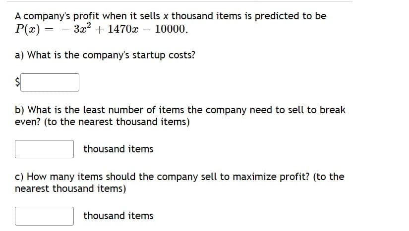 A company's profit when it sells x thousand items is predicted to be
P(x) = - 3x? + 1470x – 10000.
a) What is the company's startup costs?
$4
b) What is the least number of items the company need to sell to break
even? (to the nearest thousand items)
thousand items
c) How many items should the company sell to maximize profit? (to the
nearest thousand items)
thousand items
